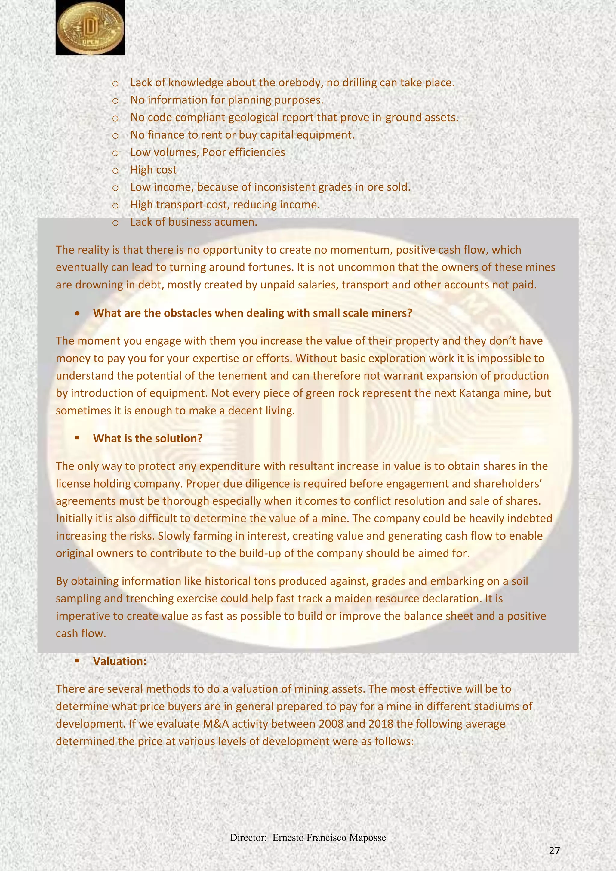 Director: Ernesto Francisco Maposse
27
o Lack of knowledge about the orebody, no drilling can take place.
o No information for planning purposes.
o No code compliant geological report that prove in-ground assets.
o No finance to rent or buy capital equipment.
o Low volumes, Poor efficiencies
o High cost
o Low income, because of inconsistent grades in ore sold.
o High transport cost, reducing income.
o Lack of business acumen.
The reality is that there is no opportunity to create no momentum, positive cash flow, which
eventually can lead to turning around fortunes. It is not uncommon that the owners of these mines
are drowning in debt, mostly created by unpaid salaries, transport and other accounts not paid.
 What are the obstacles when dealing with small scale miners?
The moment you engage with them you increase the value of their property and they don’t have
money to pay you for your expertise or efforts. Without basic exploration work it is impossible to
understand the potential of the tenement and can therefore not warrant expansion of production
by introduction of equipment. Not every piece of green rock represent the next Katanga mine, but
sometimes it is enough to make a decent living.
 What is the solution?
The only way to protect any expenditure with resultant increase in value is to obtain shares in the
license holding company. Proper due diligence is required before engagement and shareholders’
agreements must be thorough especially when it comes to conflict resolution and sale of shares.
Initially it is also difficult to determine the value of a mine. The company could be heavily indebted
increasing the risks. Slowly farming in interest, creating value and generating cash flow to enable
original owners to contribute to the build-up of the company should be aimed for.
By obtaining information like historical tons produced against, grades and embarking on a soil
sampling and trenching exercise could help fast track a maiden resource declaration. It is
imperative to create value as fast as possible to build or improve the balance sheet and a positive
cash flow.
 Valuation:
There are several methods to do a valuation of mining assets. The most effective will be to
determine what price buyers are in general prepared to pay for a mine in different stadiums of
development. If we evaluate M&A activity between 2008 and 2018 the following average
determined the price at various levels of development were as follows:
 