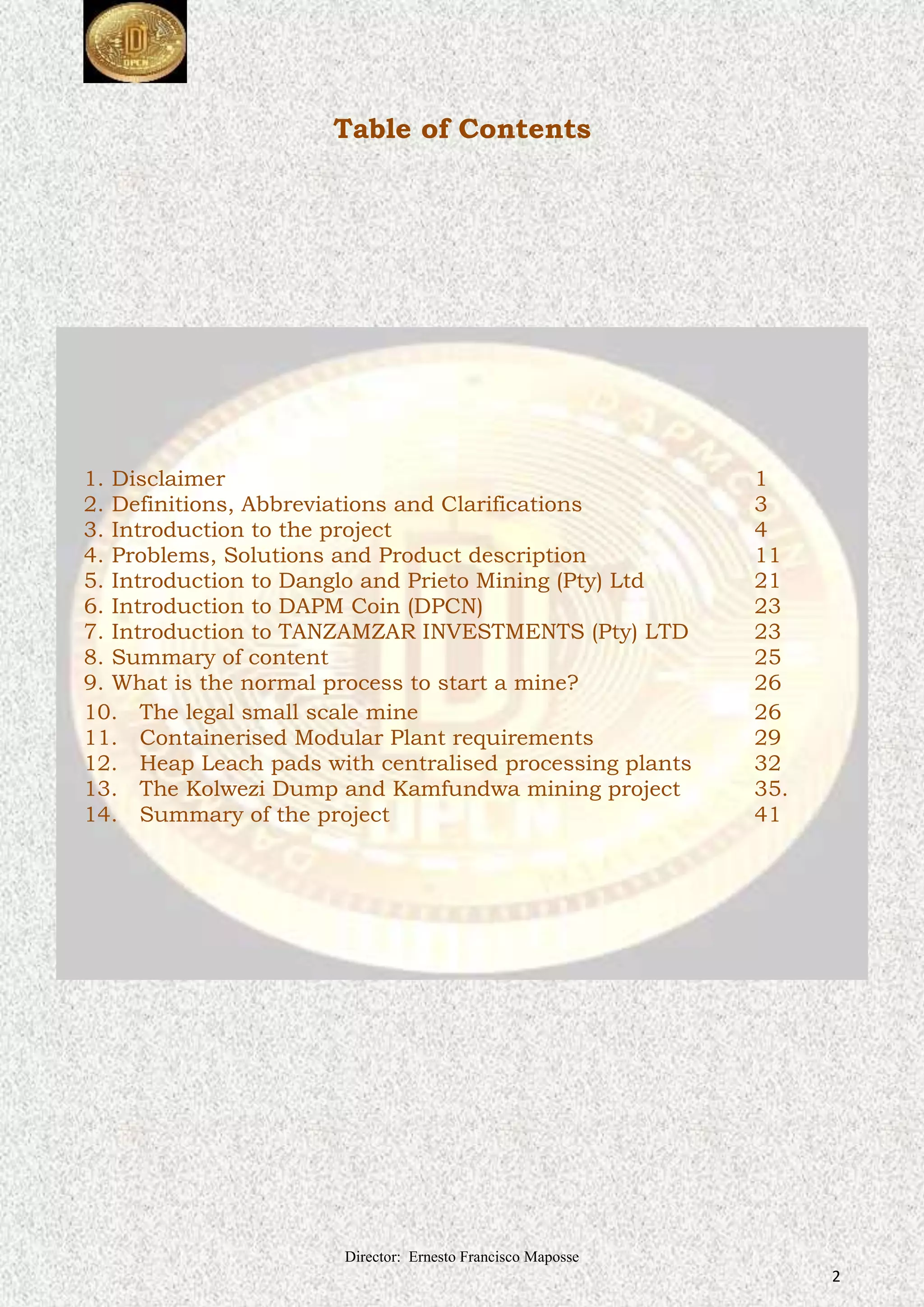 Director: Ernesto Francisco Maposse
2
Table of Contents
1. Disclaimer 1
2. Definitions, Abbreviations and Clarifications 3
3. Introduction to the project 4
4. Problems, Solutions and Product description 11
5. Introduction to Danglo and Prieto Mining (Pty) Ltd 21
6. Introduction to DAPM Coin (DPCN) 23
7. Introduction to TANZAMZAR INVESTMENTS (Pty) LTD 23
8. Summary of content 25
9. What is the normal process to start a mine? 26
10. The legal small scale mine 26
11. Containerised Modular Plant requirements 29
12. Heap Leach pads with centralised processing plants 32
13. The Kolwezi Dump and Kamfundwa mining project 35.
14. Summary of the project 41
 