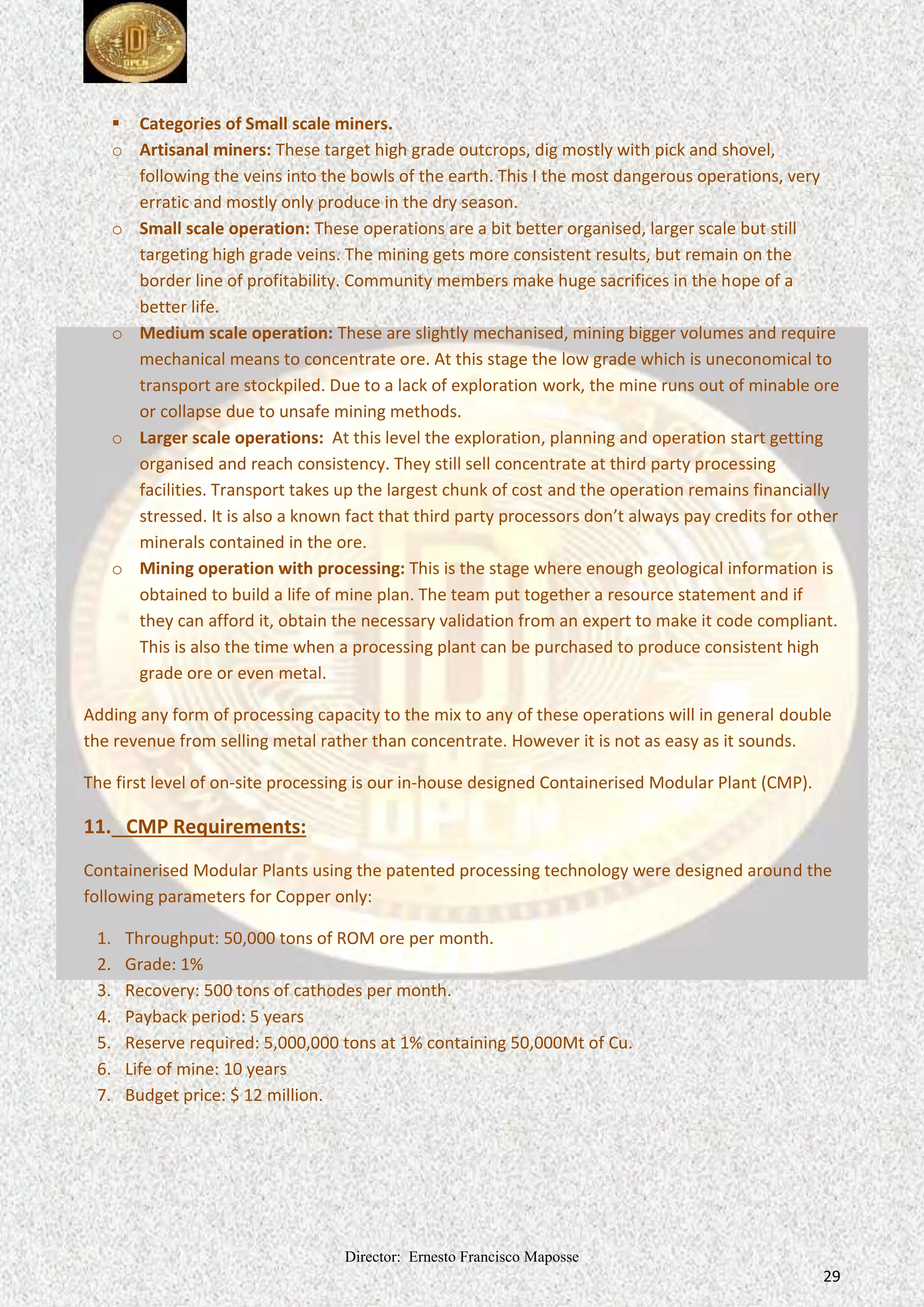 Director: Ernesto Francisco Maposse
29
 Categories of Small scale miners.
o Artisanal miners: These target high grade outcrops, dig mostly with pick and shovel,
following the veins into the bowls of the earth. This I the most dangerous operations, very
erratic and mostly only produce in the dry season.
o Small scale operation: These operations are a bit better organised, larger scale but still
targeting high grade veins. The mining gets more consistent results, but remain on the
border line of profitability. Community members make huge sacrifices in the hope of a
better life.
o Medium scale operation: These are slightly mechanised, mining bigger volumes and require
mechanical means to concentrate ore. At this stage the low grade which is uneconomical to
transport are stockpiled. Due to a lack of exploration work, the mine runs out of minable ore
or collapse due to unsafe mining methods.
o Larger scale operations: At this level the exploration, planning and operation start getting
organised and reach consistency. They still sell concentrate at third party processing
facilities. Transport takes up the largest chunk of cost and the operation remains financially
stressed. It is also a known fact that third party processors don’t always pay credits for other
minerals contained in the ore.
o Mining operation with processing: This is the stage where enough geological information is
obtained to build a life of mine plan. The team put together a resource statement and if
they can afford it, obtain the necessary validation from an expert to make it code compliant.
This is also the time when a processing plant can be purchased to produce consistent high
grade ore or even metal.
Adding any form of processing capacity to the mix to any of these operations will in general double
the revenue from selling metal rather than concentrate. However it is not as easy as it sounds.
The first level of on-site processing is our in-house designed Containerised Modular Plant (CMP).
11. CMP Requirements:
Containerised Modular Plants using the patented processing technology were designed around the
following parameters for Copper only:
1. Throughput: 50,000 tons of ROM ore per month.
2. Grade: 1%
3. Recovery: 500 tons of cathodes per month.
4. Payback period: 5 years
5. Reserve required: 5,000,000 tons at 1% containing 50,000Mt of Cu.
6. Life of mine: 10 years
7. Budget price: $ 12 million.
 