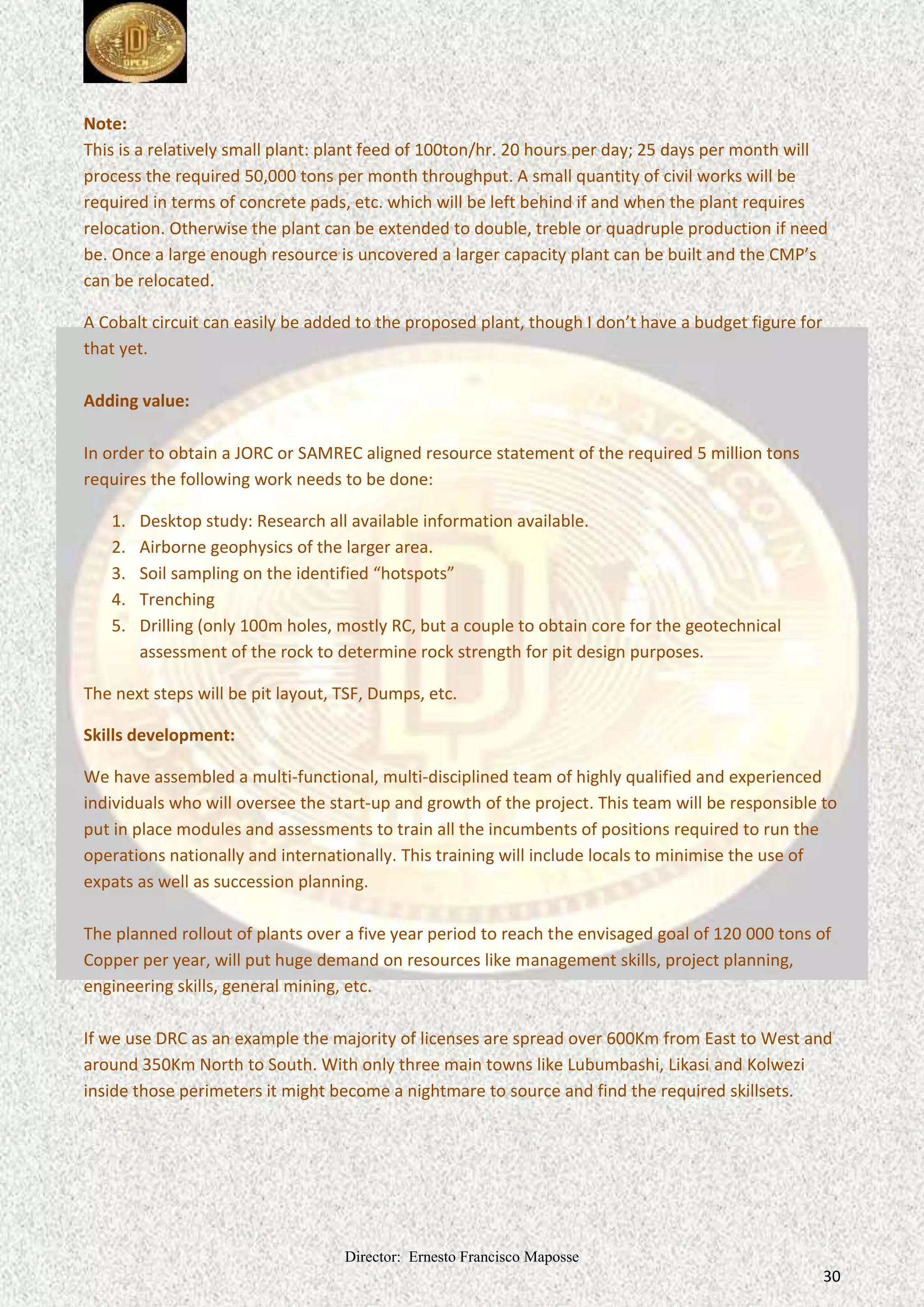 Director: Ernesto Francisco Maposse
30
Note:
This is a relatively small plant: plant feed of 100ton/hr. 20 hours per day; 25 days per month will
process the required 50,000 tons per month throughput. A small quantity of civil works will be
required in terms of concrete pads, etc. which will be left behind if and when the plant requires
relocation. Otherwise the plant can be extended to double, treble or quadruple production if need
be. Once a large enough resource is uncovered a larger capacity plant can be built and the CMP’s
can be relocated.
A Cobalt circuit can easily be added to the proposed plant, though I don’t have a budget figure for
that yet.
Adding value:
In order to obtain a JORC or SAMREC aligned resource statement of the required 5 million tons
requires the following work needs to be done:
1. Desktop study: Research all available information available.
2. Airborne geophysics of the larger area.
3. Soil sampling on the identified “hotspots”
4. Trenching
5. Drilling (only 100m holes, mostly RC, but a couple to obtain core for the geotechnical
assessment of the rock to determine rock strength for pit design purposes.
The next steps will be pit layout, TSF, Dumps, etc.
Skills development:
We have assembled a multi-functional, multi-disciplined team of highly qualified and experienced
individuals who will oversee the start-up and growth of the project. This team will be responsible to
put in place modules and assessments to train all the incumbents of positions required to run the
operations nationally and internationally. This training will include locals to minimise the use of
expats as well as succession planning.
The planned rollout of plants over a five year period to reach the envisaged goal of 120 000 tons of
Copper per year, will put huge demand on resources like management skills, project planning,
engineering skills, general mining, etc.
If we use DRC as an example the majority of licenses are spread over 600Km from East to West and
around 350Km North to South. With only three main towns like Lubumbashi, Likasi and Kolwezi
inside those perimeters it might become a nightmare to source and find the required skillsets.
 
