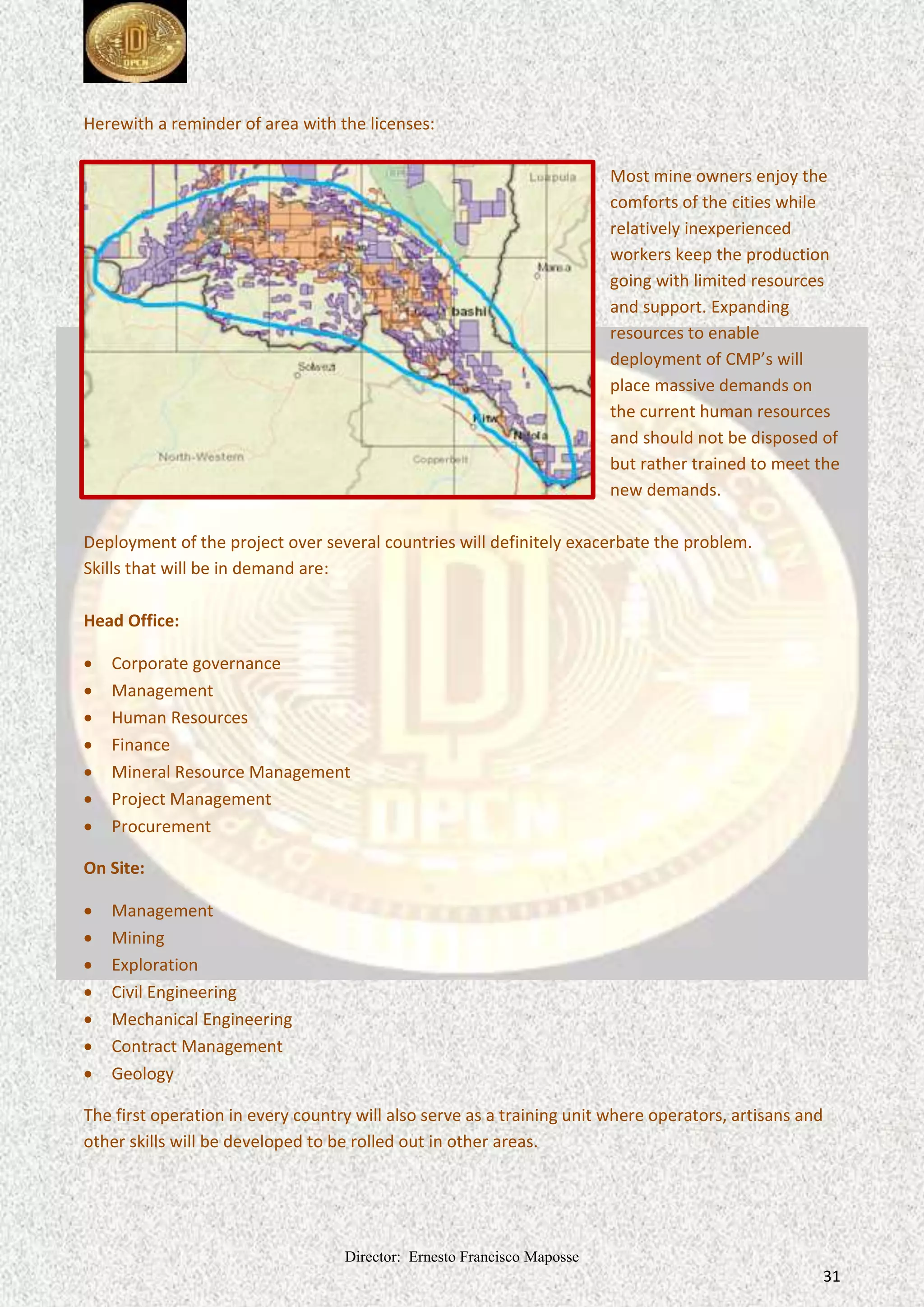 Director: Ernesto Francisco Maposse
31
Herewith a reminder of area with the licenses:
Most mine owners enjoy the
comforts of the cities while
relatively inexperienced
workers keep the production
going with limited resources
and support. Expanding
resources to enable
deployment of CMP’s will
place massive demands on
the current human resources
and should not be disposed of
but rather trained to meet the
new demands.
Deployment of the project over several countries will definitely exacerbate the problem.
Skills that will be in demand are:
Head Office:
 Corporate governance
 Management
 Human Resources
 Finance
 Mineral Resource Management
 Project Management
 Procurement
On Site:
 Management
 Mining
 Exploration
 Civil Engineering
 Mechanical Engineering
 Contract Management
 Geology
The first operation in every country will also serve as a training unit where operators, artisans and
other skills will be developed to be rolled out in other areas.
 