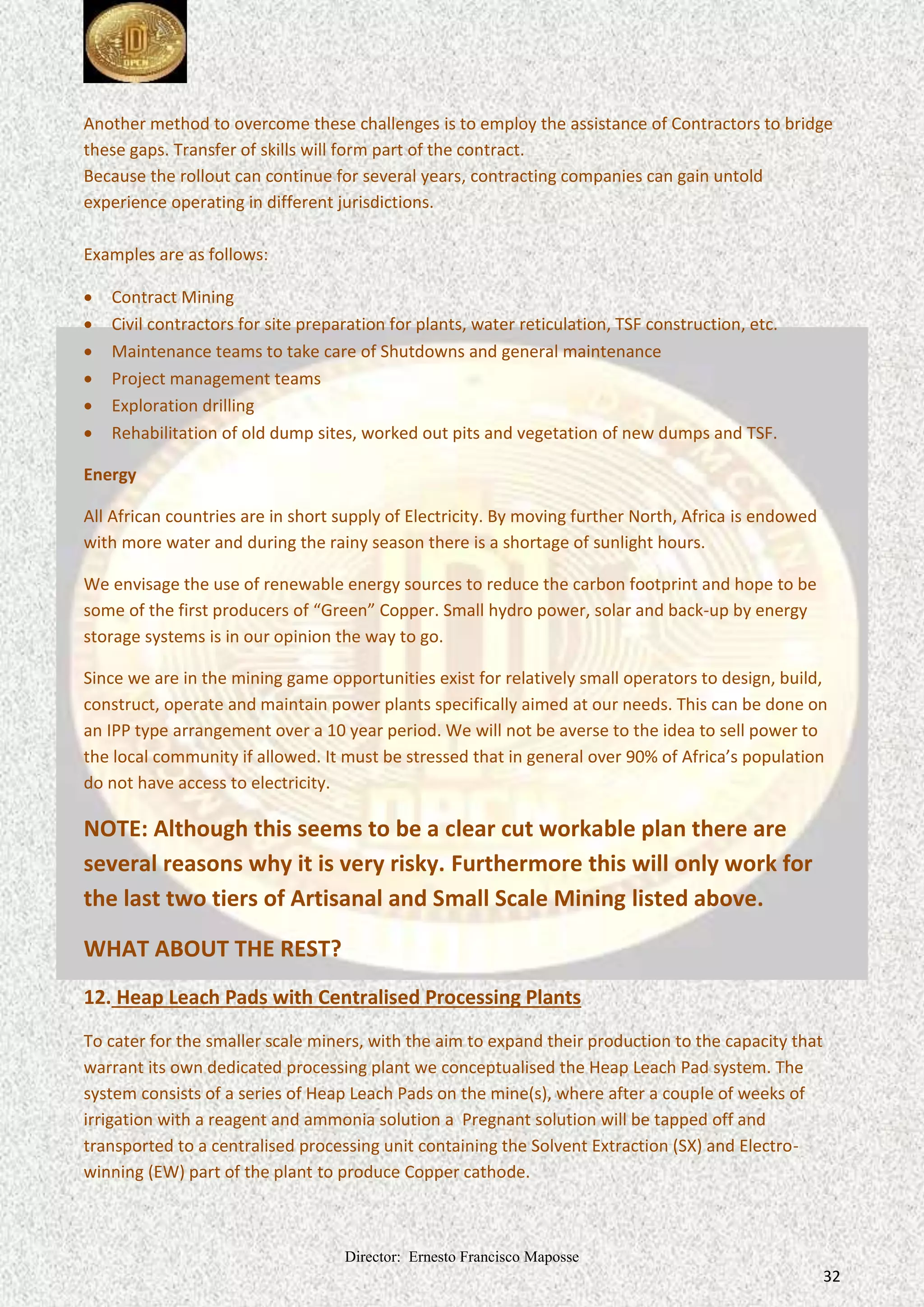 Director: Ernesto Francisco Maposse
32
Another method to overcome these challenges is to employ the assistance of Contractors to bridge
these gaps. Transfer of skills will form part of the contract.
Because the rollout can continue for several years, contracting companies can gain untold
experience operating in different jurisdictions.
Examples are as follows:
 Contract Mining
 Civil contractors for site preparation for plants, water reticulation, TSF construction, etc.
 Maintenance teams to take care of Shutdowns and general maintenance
 Project management teams
 Exploration drilling
 Rehabilitation of old dump sites, worked out pits and vegetation of new dumps and TSF.
Energy
All African countries are in short supply of Electricity. By moving further North, Africa is endowed
with more water and during the rainy season there is a shortage of sunlight hours.
We envisage the use of renewable energy sources to reduce the carbon footprint and hope to be
some of the first producers of “Green” Copper. Small hydro power, solar and back-up by energy
storage systems is in our opinion the way to go.
Since we are in the mining game opportunities exist for relatively small operators to design, build,
construct, operate and maintain power plants specifically aimed at our needs. This can be done on
an IPP type arrangement over a 10 year period. We will not be averse to the idea to sell power to
the local community if allowed. It must be stressed that in general over 90% of Africa’s population
do not have access to electricity.
NOTE: Although this seems to be a clear cut workable plan there are
several reasons why it is very risky. Furthermore this will only work for
the last two tiers of Artisanal and Small Scale Mining listed above.
WHAT ABOUT THE REST?
12. Heap Leach Pads with Centralised Processing Plants
To cater for the smaller scale miners, with the aim to expand their production to the capacity that
warrant its own dedicated processing plant we conceptualised the Heap Leach Pad system. The
system consists of a series of Heap Leach Pads on the mine(s), where after a couple of weeks of
irrigation with a reagent and ammonia solution a Pregnant solution will be tapped off and
transported to a centralised processing unit containing the Solvent Extraction (SX) and Electro-
winning (EW) part of the plant to produce Copper cathode.
 