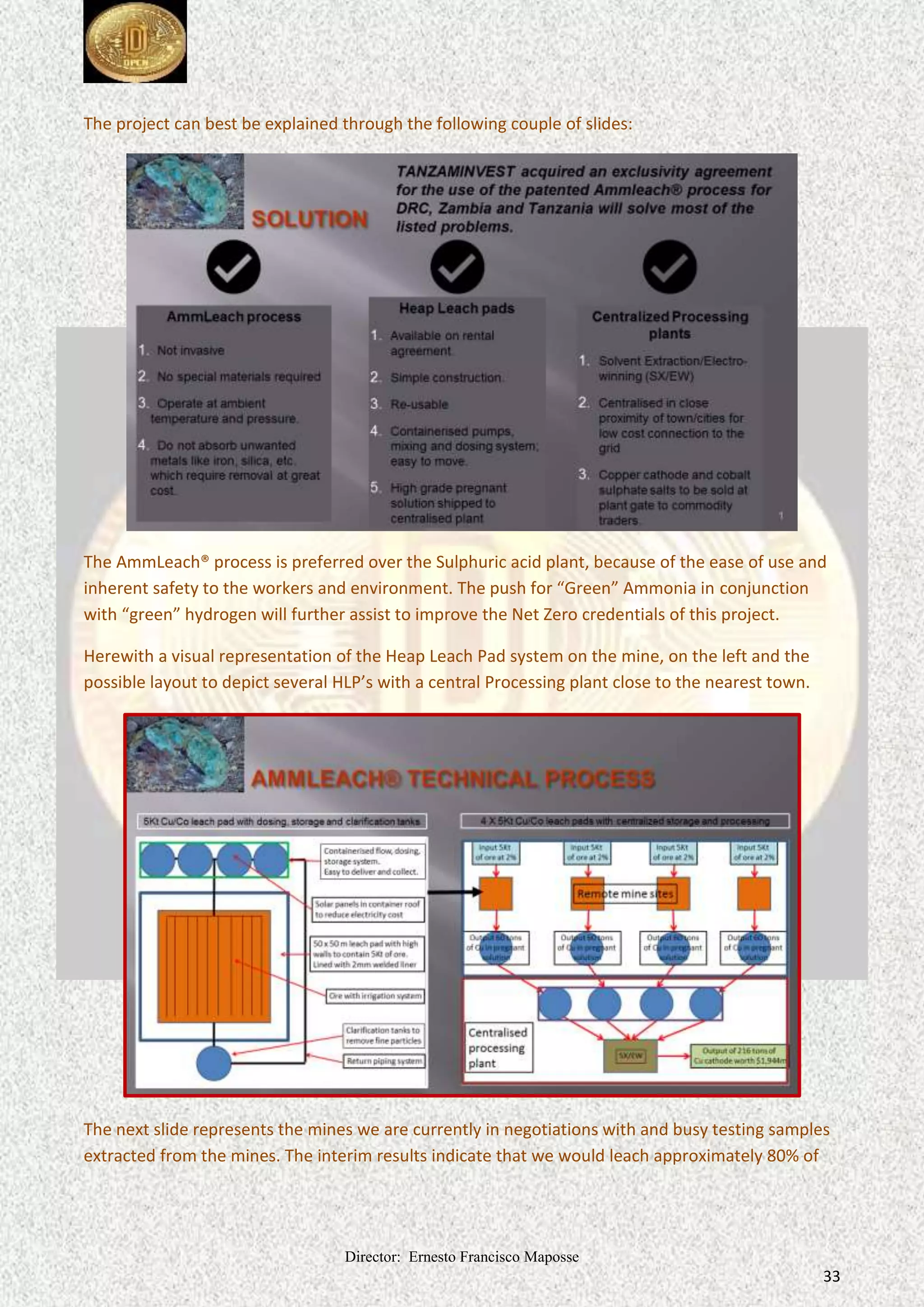Director: Ernesto Francisco Maposse
33
The project can best be explained through the following couple of slides:
The AmmLeach® process is preferred over the Sulphuric acid plant, because of the ease of use and
inherent safety to the workers and environment. The push for “Green” Ammonia in conjunction
with “green” hydrogen will further assist to improve the Net Zero credentials of this project.
Herewith a visual representation of the Heap Leach Pad system on the mine, on the left and the
possible layout to depict several HLP’s with a central Processing plant close to the nearest town.
The next slide represents the mines we are currently in negotiations with and busy testing samples
extracted from the mines. The interim results indicate that we would leach approximately 80% of
 