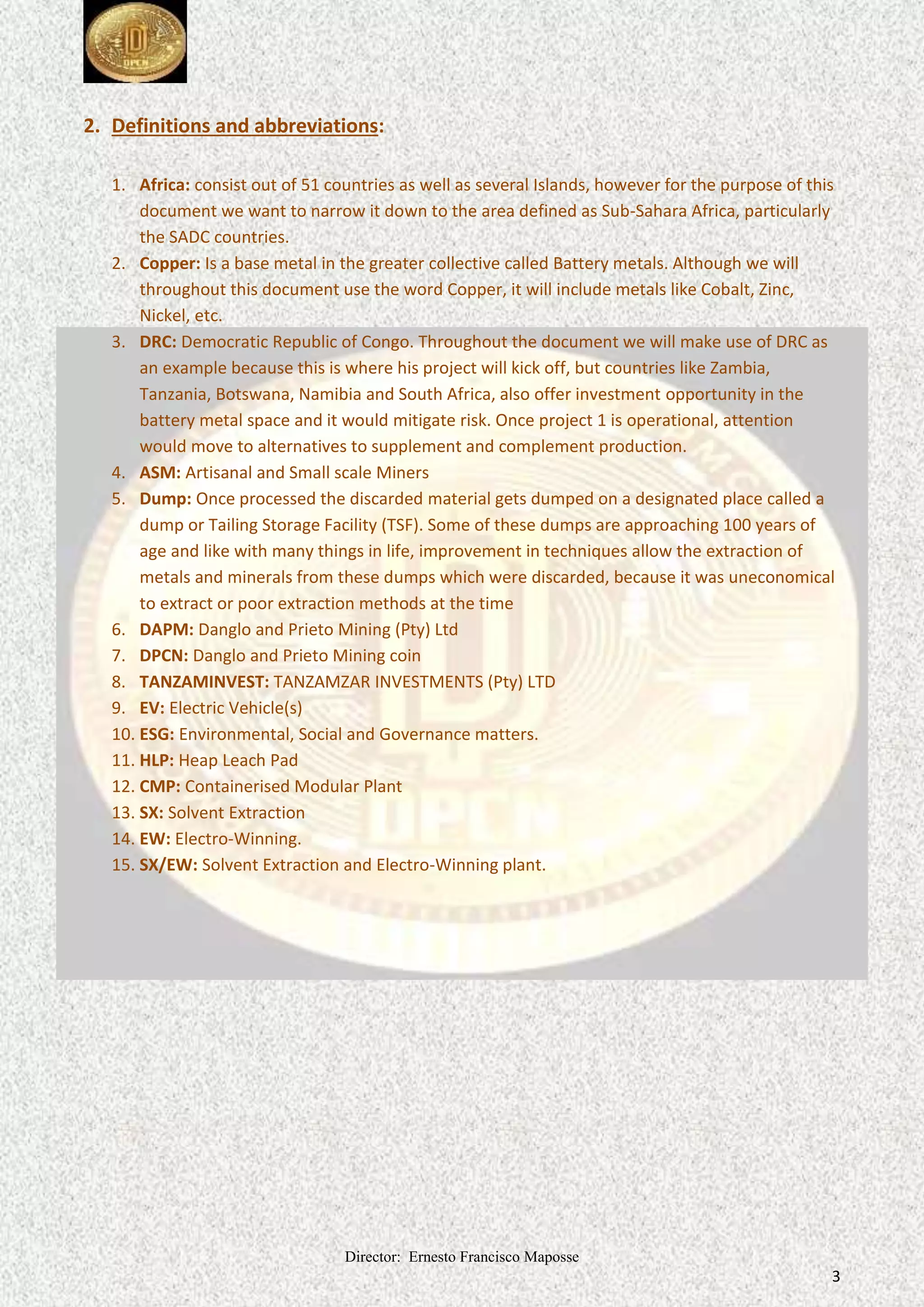 Director: Ernesto Francisco Maposse
3
2. Definitions and abbreviations:
1. Africa: consist out of 51 countries as well as several Islands, however for the purpose of this
document we want to narrow it down to the area defined as Sub-Sahara Africa, particularly
the SADC countries.
2. Copper: Is a base metal in the greater collective called Battery metals. Although we will
throughout this document use the word Copper, it will include metals like Cobalt, Zinc,
Nickel, etc.
3. DRC: Democratic Republic of Congo. Throughout the document we will make use of DRC as
an example because this is where his project will kick off, but countries like Zambia,
Tanzania, Botswana, Namibia and South Africa, also offer investment opportunity in the
battery metal space and it would mitigate risk. Once project 1 is operational, attention
would move to alternatives to supplement and complement production.
4. ASM: Artisanal and Small scale Miners
5. Dump: Once processed the discarded material gets dumped on a designated place called a
dump or Tailing Storage Facility (TSF). Some of these dumps are approaching 100 years of
age and like with many things in life, improvement in techniques allow the extraction of
metals and minerals from these dumps which were discarded, because it was uneconomical
to extract or poor extraction methods at the time
6. DAPM: Danglo and Prieto Mining (Pty) Ltd
7. DPCN: Danglo and Prieto Mining coin
8. TANZAMINVEST: TANZAMZAR INVESTMENTS (Pty) LTD
9. EV: Electric Vehicle(s)
10. ESG: Environmental, Social and Governance matters.
11. HLP: Heap Leach Pad
12. CMP: Containerised Modular Plant
13. SX: Solvent Extraction
14. EW: Electro-Winning.
15. SX/EW: Solvent Extraction and Electro-Winning plant.
 