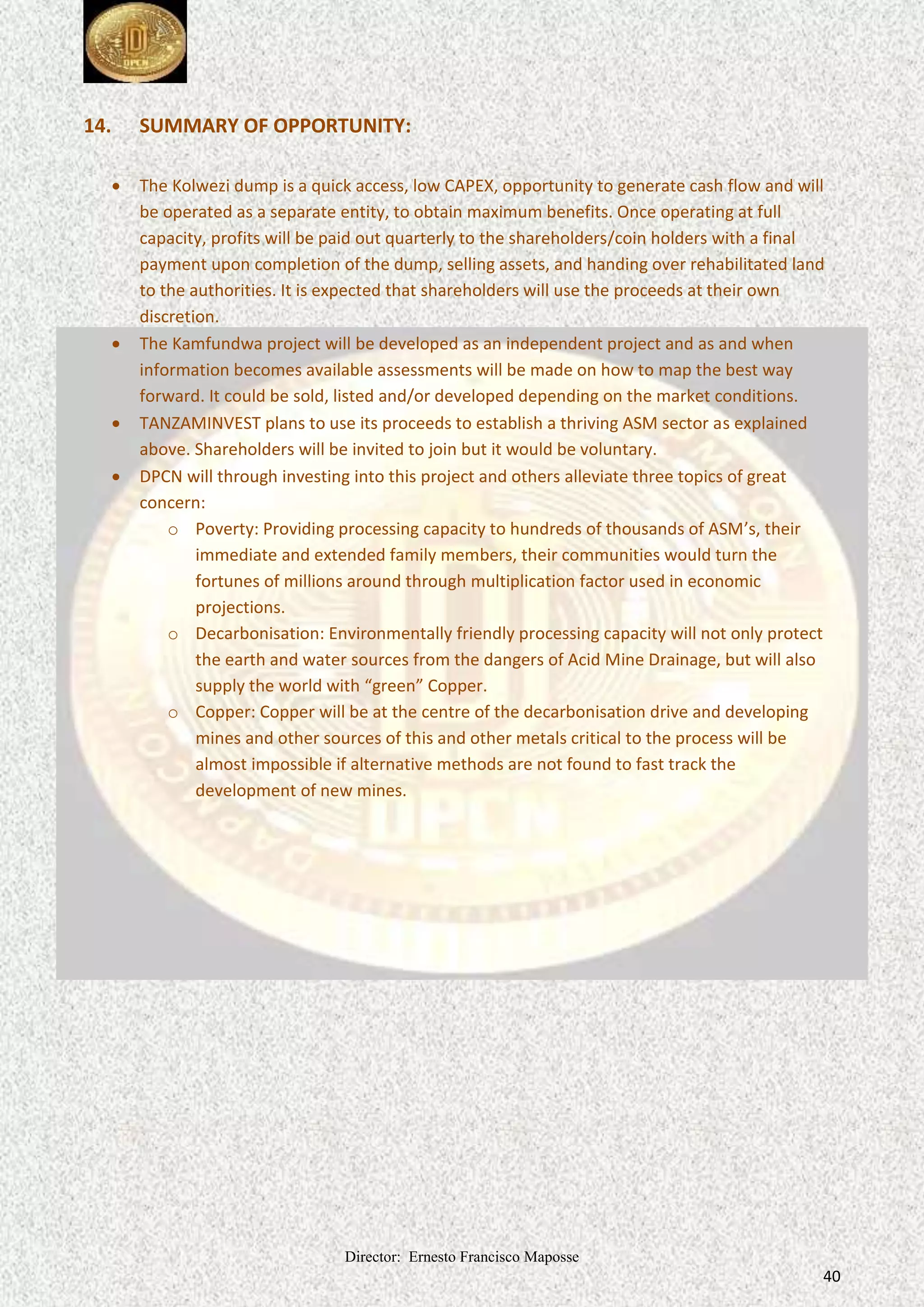 Director: Ernesto Francisco Maposse
40
14. SUMMARY OF OPPORTUNITY:
 The Kolwezi dump is a quick access, low CAPEX, opportunity to generate cash flow and will
be operated as a separate entity, to obtain maximum benefits. Once operating at full
capacity, profits will be paid out quarterly to the shareholders/coin holders with a final
payment upon completion of the dump, selling assets, and handing over rehabilitated land
to the authorities. It is expected that shareholders will use the proceeds at their own
discretion.
 The Kamfundwa project will be developed as an independent project and as and when
information becomes available assessments will be made on how to map the best way
forward. It could be sold, listed and/or developed depending on the market conditions.
 TANZAMINVEST plans to use its proceeds to establish a thriving ASM sector as explained
above. Shareholders will be invited to join but it would be voluntary.
 DPCN will through investing into this project and others alleviate three topics of great
concern:
o Poverty: Providing processing capacity to hundreds of thousands of ASM’s, their
immediate and extended family members, their communities would turn the
fortunes of millions around through multiplication factor used in economic
projections.
o Decarbonisation: Environmentally friendly processing capacity will not only protect
the earth and water sources from the dangers of Acid Mine Drainage, but will also
supply the world with “green” Copper.
o Copper: Copper will be at the centre of the decarbonisation drive and developing
mines and other sources of this and other metals critical to the process will be
almost impossible if alternative methods are not found to fast track the
development of new mines.
 