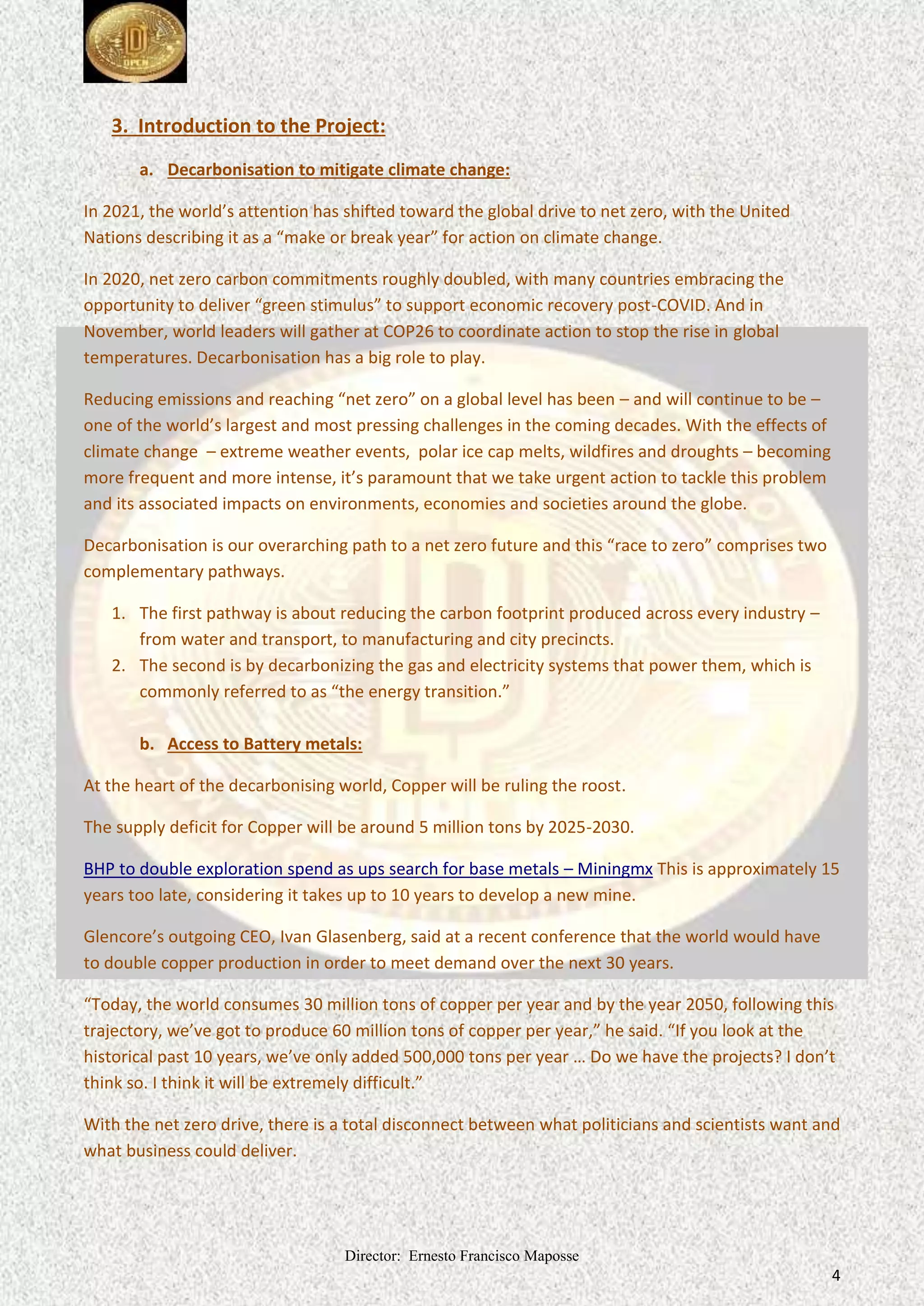 Director: Ernesto Francisco Maposse
4
3. Introduction to the Project:
a. Decarbonisation to mitigate climate change:
In 2021, the world’s attention has shifted toward the global drive to net zero, with the United
Nations describing it as a “make or break year” for action on climate change.
In 2020, net zero carbon commitments roughly doubled, with many countries embracing the
opportunity to deliver “green stimulus” to support economic recovery post-COVID. And in
November, world leaders will gather at COP26 to coordinate action to stop the rise in global
temperatures. Decarbonisation has a big role to play.
Reducing emissions and reaching “net zero” on a global level has been – and will continue to be –
one of the world’s largest and most pressing challenges in the coming decades. With the effects of
climate change – extreme weather events, polar ice cap melts, wildfires and droughts – becoming
more frequent and more intense, it’s paramount that we take urgent action to tackle this problem
and its associated impacts on environments, economies and societies around the globe.
Decarbonisation is our overarching path to a net zero future and this “race to zero” comprises two
complementary pathways.
1. The first pathway is about reducing the carbon footprint produced across every industry –
from water and transport, to manufacturing and city precincts.
2. The second is by decarbonizing the gas and electricity systems that power them, which is
commonly referred to as “the energy transition.”
b. Access to Battery metals:
At the heart of the decarbonising world, Copper will be ruling the roost.
The supply deficit for Copper will be around 5 million tons by 2025-2030.
BHP to double exploration spend as ups search for base metals – Miningmx This is approximately 15
years too late, considering it takes up to 10 years to develop a new mine.
Glencore’s outgoing CEO, Ivan Glasenberg, said at a recent conference that the world would have
to double copper production in order to meet demand over the next 30 years.
“Today, the world consumes 30 million tons of copper per year and by the year 2050, following this
trajectory, we’ve got to produce 60 million tons of copper per year,” he said. “If you look at the
historical past 10 years, we’ve only added 500,000 tons per year … Do we have the projects? I don’t
think so. I think it will be extremely difficult.”
With the net zero drive, there is a total disconnect between what politicians and scientists want and
what business could deliver.
 