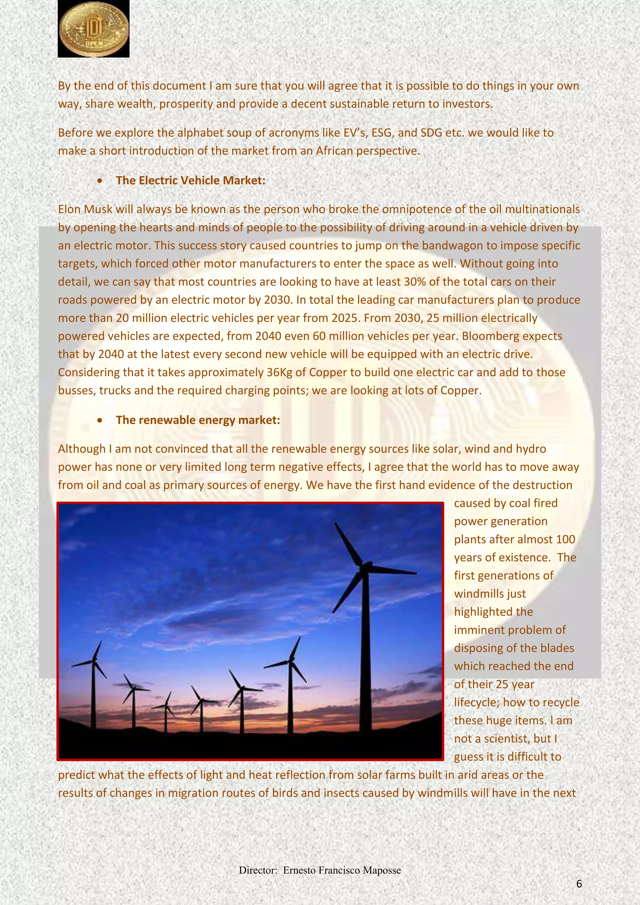 Director: Ernesto Francisco Maposse
6
By the end of this document I am sure that you will agree that it is possible to do things in your own
way, share wealth, prosperity and provide a decent sustainable return to investors.
Before we explore the alphabet soup of acronyms like EV’s, ESG, and SDG etc. we would like to
make a short introduction of the market from an African perspective.
 The Electric Vehicle Market:
Elon Musk will always be known as the person who broke the omnipotence of the oil multinationals
by opening the hearts and minds of people to the possibility of driving around in a vehicle driven by
an electric motor. This success story caused countries to jump on the bandwagon to impose specific
targets, which forced other motor manufacturers to enter the space as well. Without going into
detail, we can say that most countries are looking to have at least 30% of the total cars on their
roads powered by an electric motor by 2030. In total the leading car manufacturers plan to produce
more than 20 million electric vehicles per year from 2025. From 2030, 25 million electrically
powered vehicles are expected, from 2040 even 60 million vehicles per year. Bloomberg expects
that by 2040 at the latest every second new vehicle will be equipped with an electric drive.
Considering that it takes approximately 36Kg of Copper to build one electric car and add to those
busses, trucks and the required charging points; we are looking at lots of Copper.
 The renewable energy market:
Although I am not convinced that all the renewable energy sources like solar, wind and hydro
power has none or very limited long term negative effects, I agree that the world has to move away
from oil and coal as primary sources of energy. We have the first hand evidence of the destruction
caused by coal fired
power generation
plants after almost 100
years of existence. The
first generations of
windmills just
highlighted the
imminent problem of
disposing of the blades
which reached the end
of their 25 year
lifecycle; how to recycle
these huge items. I am
not a scientist, but I
guess it is difficult to
predict what the effects of light and heat reflection from solar farms built in arid areas or the
results of changes in migration routes of birds and insects caused by windmills will have in the next
 