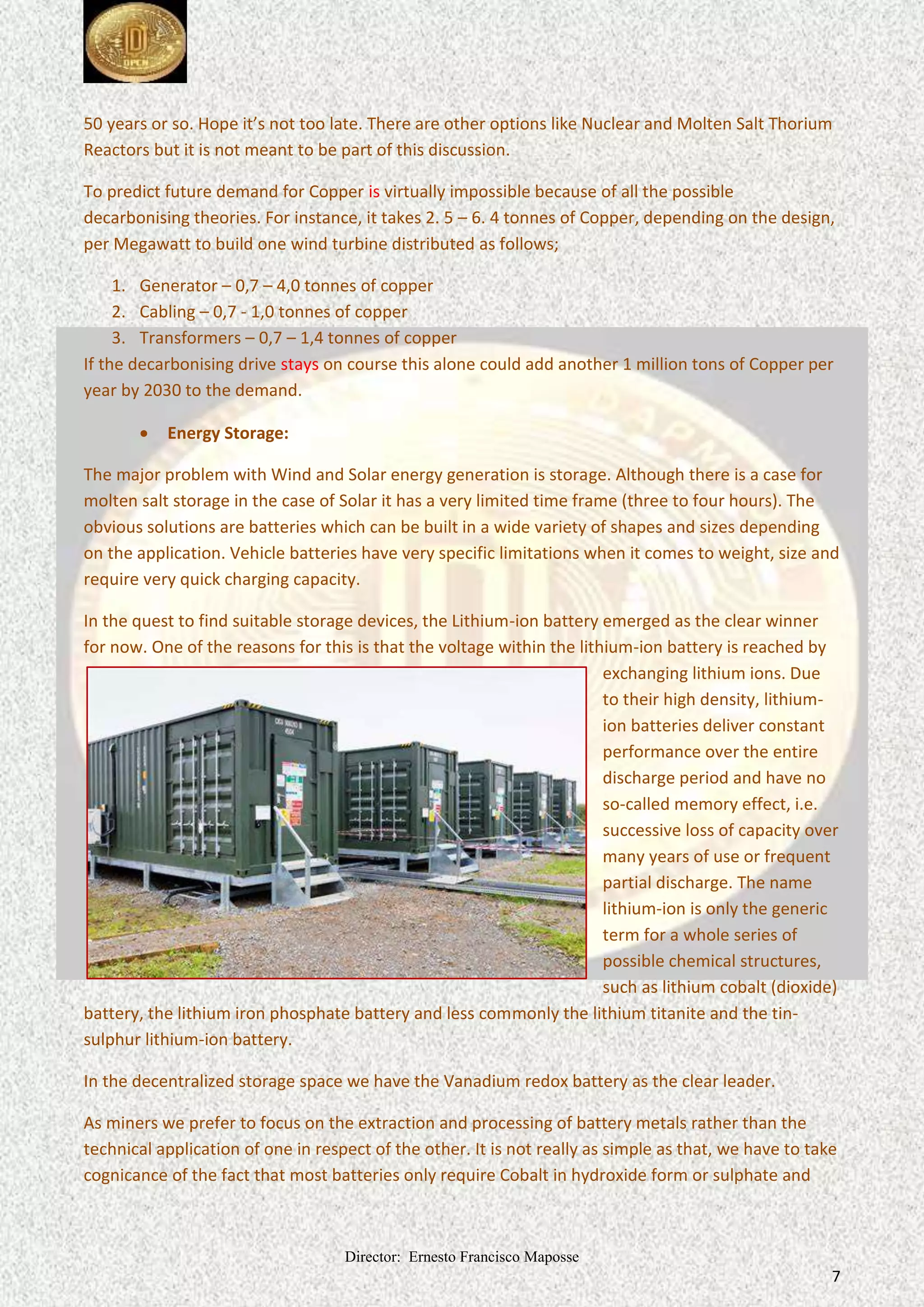 Director: Ernesto Francisco Maposse
7
50 years or so. Hope it’s not too late. There are other options like Nuclear and Molten Salt Thorium
Reactors but it is not meant to be part of this discussion.
To predict future demand for Copper is virtually impossible because of all the possible
decarbonising theories. For instance, it takes 2. 5 – 6. 4 tonnes of Copper, depending on the design,
per Megawatt to build one wind turbine distributed as follows;
1. Generator – 0,7 – 4,0 tonnes of copper
2. Cabling – 0,7 - 1,0 tonnes of copper
3. Transformers – 0,7 – 1,4 tonnes of copper
If the decarbonising drive stays on course this alone could add another 1 million tons of Copper per
year by 2030 to the demand.
 Energy Storage:
The major problem with Wind and Solar energy generation is storage. Although there is a case for
molten salt storage in the case of Solar it has a very limited time frame (three to four hours). The
obvious solutions are batteries which can be built in a wide variety of shapes and sizes depending
on the application. Vehicle batteries have very specific limitations when it comes to weight, size and
require very quick charging capacity.
In the quest to find suitable storage devices, the Lithium-ion battery emerged as the clear winner
for now. One of the reasons for this is that the voltage within the lithium-ion battery is reached by
exchanging lithium ions. Due
to their high density, lithium-
ion batteries deliver constant
performance over the entire
discharge period and have no
so-called memory effect, i.e.
successive loss of capacity over
many years of use or frequent
partial discharge. The name
lithium-ion is only the generic
term for a whole series of
possible chemical structures,
such as lithium cobalt (dioxide)
battery, the lithium iron phosphate battery and less commonly the lithium titanite and the tin-
sulphur lithium-ion battery.
In the decentralized storage space we have the Vanadium redox battery as the clear leader.
As miners we prefer to focus on the extraction and processing of battery metals rather than the
technical application of one in respect of the other. It is not really as simple as that, we have to take
cognicance of the fact that most batteries only require Cobalt in hydroxide form or sulphate and
 