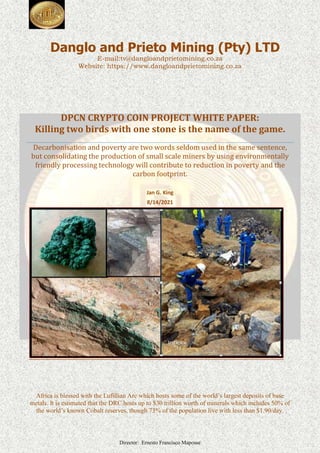 Director: Ernesto Francisco Maposse
Danglo and Prieto Mining (Pty) LTD
E-mail:tv@dangloandprietomining.co.za
Website: https://www.dangloandprietomining.co.za
DPCN CRYPTO COIN PROJECT WHITE PAPER:
Killing two birds with one stone is the name of the game.
Decarbonisation and poverty are two words seldom used in the same sentence,
but consolidating the production of small scale miners by using environmentally
friendly processing technology will contribute to reduction in poverty and the
carbon footprint.
Jan G. King
8/14/2021
Africa is blessed with the Lufillian Arc which hosts some of the world’s largest deposits of base
metals. It is estimated that the DRC hosts up to $30 trillion worth of minerals which includes 50% of
the world’s known Cobalt reserves, though 73% of the population live with less than $1.90/day.
 