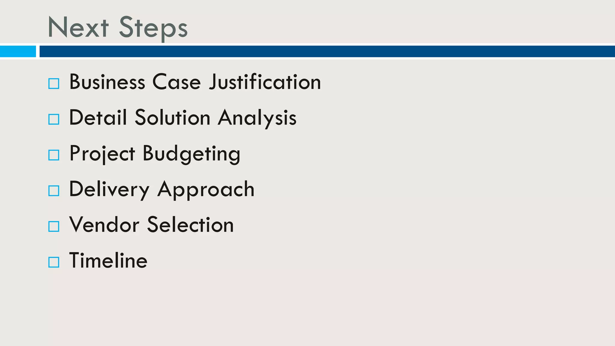 Next Steps
 Business Case Justification
 Detail Solution Analysis
 Project Budgeting
 Delivery Approach
 Vendor Selection
 Timeline
 
