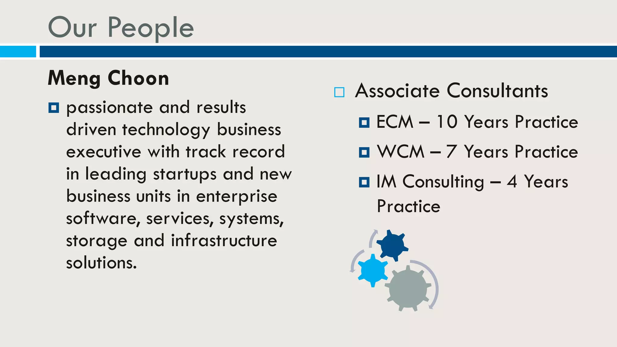 Our People
Meng Choon
 passionate and results
driven technology business
executive with track record
in leading startups and new
business units in enterprise
software, services, systems,
storage and infrastructure
solutions.
 Associate Consultants
 ECM – 10 Years Practice
 WCM – 7 Years Practice
 IM Consulting – 4 Years
Practice
 