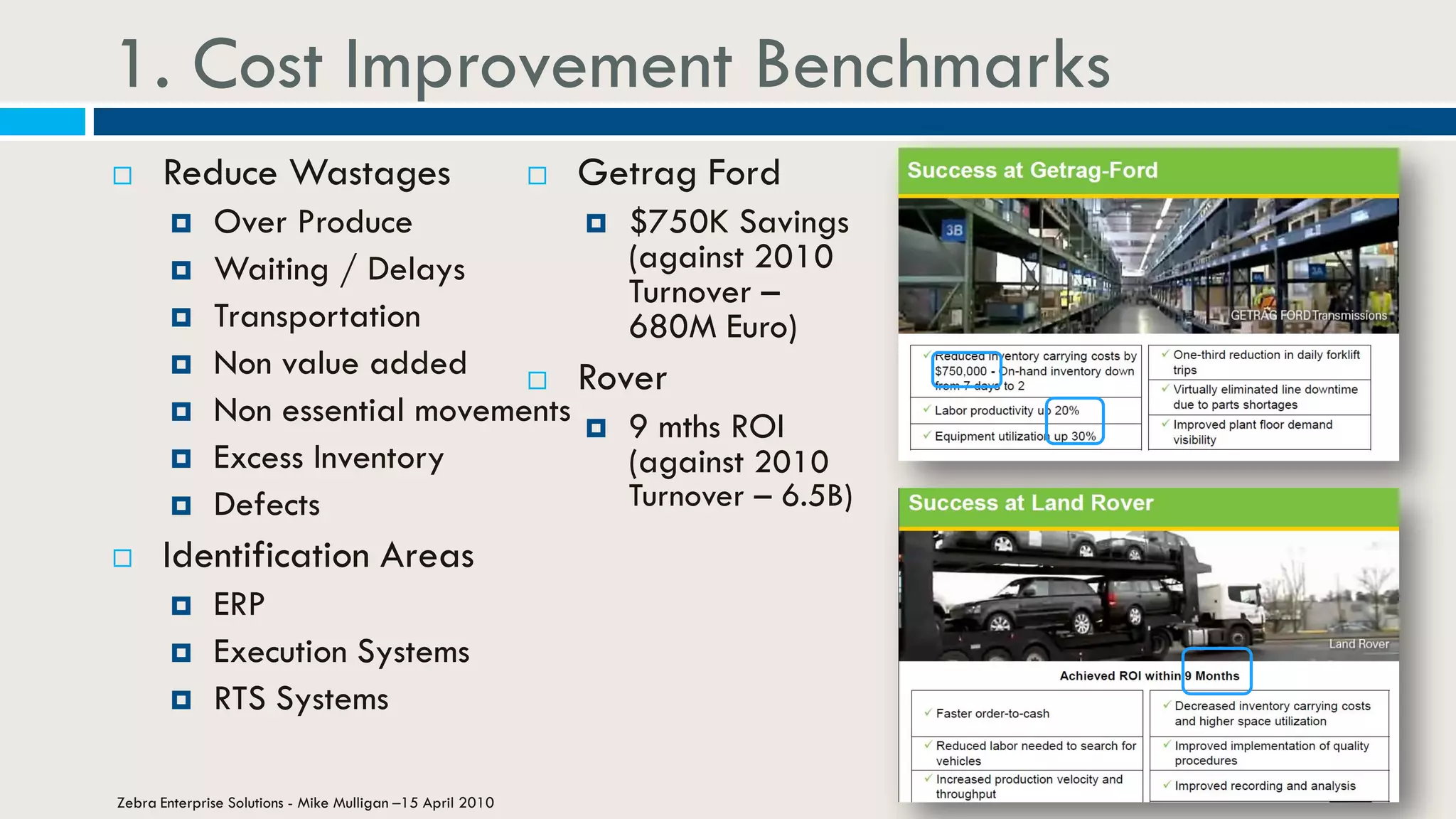 1. Cost Improvement Benchmarks
 Reduce Wastages
 Over Produce
 Waiting / Delays
 Transportation
 Non value added
 Non essential movements
 Excess Inventory
 Defects
 Identification Areas
 ERP
 Execution Systems
 RTS Systems
Zebra Enterprise Solutions - Mike Mulligan –15 April 2010
 Getrag Ford
 $750K Savings
(against 2010
Turnover –
680M Euro)
 Rover
 9 mths ROI
(against 2010
Turnover – 6.5B)
 