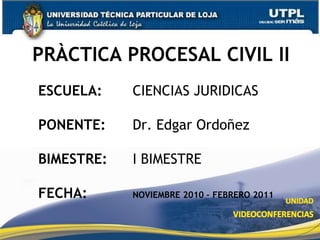 PRÀCTICA PROCESAL CIVIL II  ESCUELA: 		CIENCIAS JURIDICAS PONENTE: 		Dr. Edgar Ordoñez BIMESTRE: I BIMESTRE FECHA: NOVIEMBRE 2010 – FEBRERO 2011 