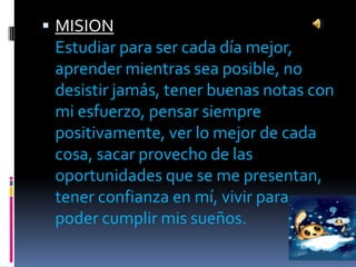  MISION
 Estudiar para ser cada día mejor,
 aprender mientras sea posible, no
 desistir jamás, tener buenas notas con
 mi esfuerzo, pensar siempre
 positivamente, ver lo mejor de cada
 cosa, sacar provecho de las
 oportunidades que se me presentan,
 tener confianza en mí, vivir para
 poder cumplir mis sueños.
 