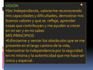 VISIÓN
•Ser Independiente, valorarme reconociendo
mis capacidades y dificultades, demostrar mis
buenos valores y que se refleje, aprender
cosas que contribuyan y me ayuden a crecer
en mi ser y en mi saber.
MIS PRINCIPIOS
•Esforzarme y vencer los obstáculos que se me
presente en el largo camino de la vida,
•demostrar la independencia por la seguridad
en mi misma y la autenticidad que me hace ser
única y especial.
 