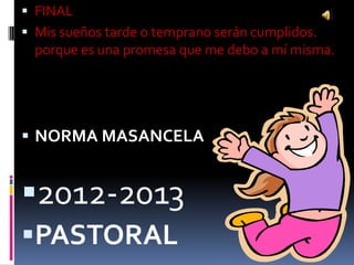  FINAL
 Mis sueños tarde o temprano serán cumplidos.
  porque es una promesa que me debo a mí misma.




 NORMA MASANCELA


2012-2013
PASTORAL
 