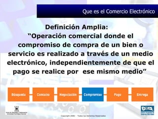 Definición Amplia:  “Operación comercial donde el compromiso de compra de un bien o servicio es realizado a través de un medio electrónico, independientemente de que el pago se realice por  ese mismo medio”  Que es el Comercio Electrónico  