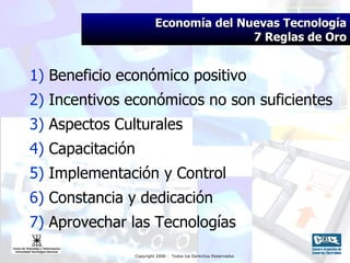 Economía del Nuevas Tecnología 7 Reglas de Oro 1)  Beneficio económico positivo 2)  Incentivos económicos no son suficientes  3)  Aspectos Culturales  4)  Capacitación 5)  Implementación y Control 6)  Constancia y dedicación 7)  Aprovechar las Tecnologías 