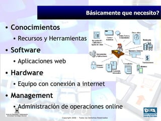 Básicamente que necesito? Conocimientos Recursos y Herramientas Software Aplicaciones web Hardware Equipo con conexión a internet Management Administración de operaciones online 
