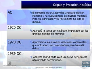 Origen y Evolución Histórica AC El comercio es una actividad ancestral del ser Humano y ha evolucionado de muchas maneras. Pero su significado y su fin siempre ha sido el mismo. 1920 DC Apareció la venta por catálogo, impulsado por los grandes tiendas de mayoreo. 1970 DC Aparecieron las primeras relaciones comerciales que utilizaban una computadora para trasmitir datos. 1989 DC Aparece  World Wide Web  un nuevo servicio con alto nivel de accesibilidad. 