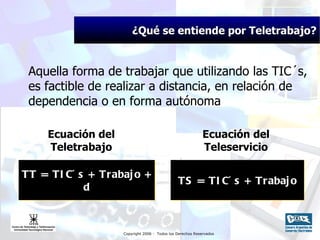 ¿Qué se entiende por Teletrabajo? Aquella forma de trabajar que utilizando las TIC´ s,  es factible de realizar a distancia,  en relación de dependencia o en forma autónoma Ecuación del Teletrabajo TT = TIC´s + Trabajo + d Ecuación del Teleservicio TS = TIC´s + Trabajo 