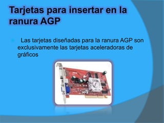 Usos del slot AGP Se utiliza para dar mayores capacidades exclusivamente gráficas al equipo, esto es aumentar la capacidad de despliegue durante la ejecución de videojuegos. Por el hecho de existir 3 versiones de este puerto, se ha prestado mucho a la confusión, ya que las tarjetas pueden ser ó no compatibles entre sí.