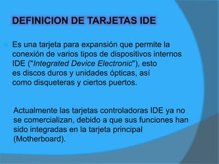 PARTES QUE COMPONEN UNA TARJETA IDE1.- Conector para la ranura: es el encargado de transmitir datos entre los puertos de la tarjeta y la tarjeta principal ("Motherboard").2.- Panel de conectores IDE / FD:  tienen la función de interconectar los discos duros, unidades ópticas ó disqueteras con la tarjeta principal Placa de sujeción: es metálica y permite so ("Motherboard"). 