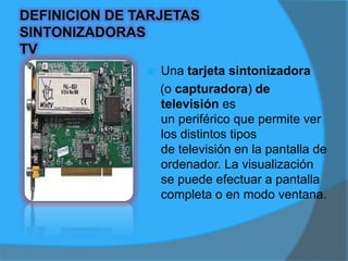 PARTES DE LAS TARJETAS                                               SINTONIZADORAS TV/FM1.- Conector: permite la inserción de la tarjeta en la ranura de la tarjeta principal - Motherboard.2.- Chips: son circuitos integrados encargados de las funciones propias de la tarjetas TV/FM.3.- Placa plástica: es la estructura en la que se montan las partes de la tarjeta TV/FM.4.- Sintonizador: es el encargado del proceso de la señal de televisión y radio.