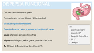 DISPEPSIA FUNCIONAL
◦ Dolor en hemiabdomen superior
◦ No relacionado con cambios de hábito intestinal
◦ Sin causa orgánica demostrable
◦ Durante al menos 1 vez a la semana en los últimos 2 meses
◦ Causa: alteración del vaciado gástrico
◦ Mejora con la ingesta, evitar: grasas, picantes, chocolate…
◦ Tx: IBP/AntiH2, Procinéticos, Sucralfato, ATC…
DD:
- Gastritis/Esofagitis
- Infección HP
- Esofagitis Eosinofílica
- EII: EC
- Celiaquía
 