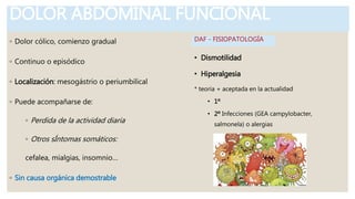 DOLOR ABDOMINAL FUNCIONAL
◦ Dolor cólico, comienzo gradual
◦ Continuo o episódico
◦ Localización: mesogástrio o periumbilical
◦ Puede acompañarse de:
◦ Perdida de la actividad diaria
◦ Otros sÍntomas somáticos:
cefalea, mialgias, insomnio…
◦ Sin causa orgánica demostrable
• Dismotilidad
• Hiperalgesia
* teoría + aceptada en la actualidad
• 1º
• 2º Infecciones (GEA campylobacter,
salmonela) o alergias
DAF - FISIOPATOLOGÍA
 