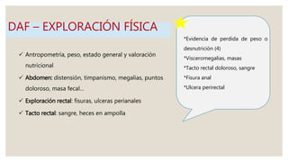 *Evidencia de perdida de peso o
desnutrición (4)
*Visceromegalias, masas
*Tacto rectal doloroso, sangre
*Fisura anal
*Ulcera perirectal
 Antropometría, peso, estado general y valoración
nutricional
 Abdomen: distensión, timpanismo, megalias, puntos
doloroso, masa fecal…
 Exploración rectal: fisuras, ulceras perianales
 Tacto rectal: sangre, heces en ampolla
DAF – EXPLORACIÓN FÍSICA
 