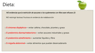 Dieta:
NO evidencias que la restricción de azucares o los suplementos con fibra sean eficaces (3)
NO restringir lactosa/ fructosa sin evidencia de malabsorción
oSi síntomas dispépticos— evitar cafeína, chocolate, picantes y grasa
oSi predominio diarrea/meteorismo— evitar azucares industriales y grasas
oSi predominio estreñimiento— aumentar líquidos y fibra
oSi migraña abdominal— evitar alimentos que puedan desencadenarla
 