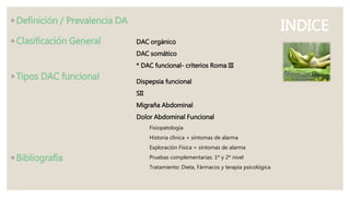 INDICE◦ Definición / Prevalencia DA
◦ Clasificación General
◦ Tipos DAC funcional
◦ Bibliografía
DAC orgánico
DAC somático
* DAC funcional- criterios Roma III
Dispepsia funcional
SII
Migraña Abdominal
Dolor Abdominal Funcional
Fisiopatología
Historia clínica + síntomas de alarma
Exploración Física + síntomas de alarma
Pruebas complementarias: 1º y 2º nivel
Tratamiento: Dieta, Fármacos y terapia psicológica
 