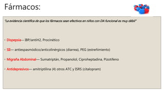 Fármacos:
“La evidencia cientifica de que los fármacos sean efectivos en niños con DA funcional es muy débil”
◦ Dispepsia–– IBP/antiH2, Procinético
◦ SII–– antiespasmódico/anticolinérgicos (diarrea), PEG (estreñimiento)
◦ Migraña Abdominal–– Sumatriptán, Propanolol, Ciproheptadina, Pizotifeno
◦ Antidepresivos–– amitriptilina (4) otros ATC y ISRS (citalopram)
 