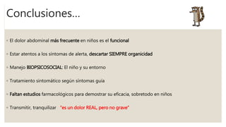 Conclusiones…
◦ El dolor abdominal más frecuente en niños es el funcional
◦ Estar atentos a los síntomas de alerta, descartar SIEMPRE organicidad
◦ Manejo BIOPSICOSOCIAL: El niño y su entorno
◦ Tratamiento sintomático según síntomas guía
◦ Faltan estudios farmacológicos para demostrar su eficacia, sobretodo en niños
◦ Transmitir, tranquilizar “es un dolor REAL, pero no grave”
 
