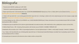 Bibliografía:
◦ Protocolos de la SEGHNP, avalados por la AEP (2010)
◦ Tratamiento en gastroenterología pediátrica (SEGHNP)
1. Pediatr Gastroenterol Nutr. 2016 Mar;62(3):393-8. doi: 10.1097/MPG.0000000000000947.Maintenance of Pain in Children With Functional Abdominal Pain. Czyzewski DI1,
Self MM, Williams AE, Weidler EM, Blatz AM, Shulman RJ.
2. J Pediatr. 2013 Apr;162(4):783-7. doi: 10.1016/j.jpeds.2012.09.014. Epub 2012 Oct 12. Red flags in children with chronic abdominal pain and Crohn's disease-a single center
experience. El-Chammas K1, Majeskie A, Simpson P, Sood M, Miranda A.
3. Cochrane Database Syst Rev. 2009 Jan 21;(1):CD003019. doi: 10.1002/14651858.CD003019.pub3. Dietary interventions for recurrent abdominal pain (RAP) and irritable
bowel syndrome (IBS) in childhood.
4. Antidepresivos para el tratamiento de los trastornos gastrointestinales funcionales asociados a dolor abdominal en niños y adolescentes (revisión cochrane 2011)
5. Evidence-Based Practice . CME . Answering clinical questions with the best sources VOLUME 13 NUMBER 2 FEBRUARY 2010
6. Metaanalisis NHS Unirvesity of york . Effects of psychological treatment on recurrent abdominal pain in children: a meta-analysis. Sprenger L, Gerhards F, Goldbeck L
7. Iran J Pediatr. 2015 Dec;25(6):e2616. doi: 10.5812/ijp.2616. Epub 2015 Dec 23. A Randomized Double-Blind Placebo-Controlled Trial of Lactobacillus reuteri for Chronic
Functional Abdominal Pain in Children.
8. Homeopatía para el tratamiento del síndrome de colon irritable. (revisión cochrane 2013)
 