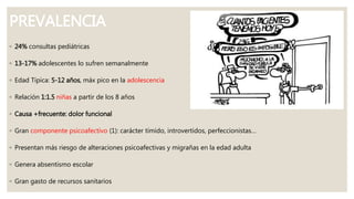 PREVALENCIA
◦ 24% consultas pediátricas
◦ 13-17% adolescentes lo sufren semanalmente
◦ Edad Típica: 5-12 años, máx pico en la adolescencia
◦ Relación 1:1.5 niñas a partir de los 8 años
◦ Causa +frecuente: dolor funcional
◦ Gran componente psicoafectivo (1): carácter tímido, introvertidos, perfeccionistas…
◦ Presentan más riesgo de alteraciones psicoafectivas y migrañas en la edad adulta
◦ Genera absentismo escolar
◦ Gran gasto de recursos sanitarios
 