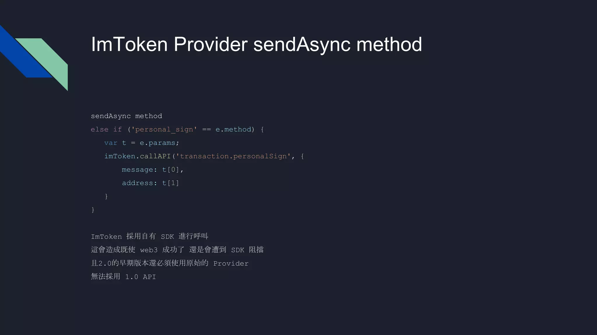 ImToken Provider sendAsync method
sendAsync method
else if ('personal_sign' == e.method) {
var t = e.params;
imToken.callAPI('transaction.personalSign', {
message: t[0],
address: t[1]
}
}
ImToken 採用自有 SDK 進行呼叫
這會造成既使 web3 成功了 還是會遭到 SDK 阻擋
且2.0的早期版本還必須使用原始的 Provider
無法採用 1.0 API
 