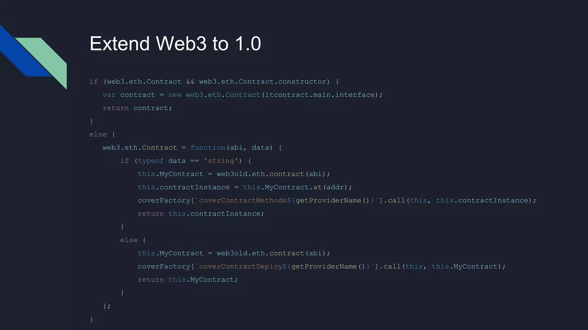 Extend Web3 to 1.0
if (web3.eth.Contract && web3.eth.Contract.constructor) {
var contract = new web3.eth.Contract(ltcontract.main.interface);
return contract;
}
else {
web3.eth.Contract = function(abi, data) {
if (typeof data == 'string') {
this.MyContract = web3old.eth.contract(abi);
this.contractInstance = this.MyContract.at(addr);
coverFactory[`coverContractMethods${getProviderName()}`].call(this, this.contractInstance);
return this.contractInstance;
}
else {
this.MyContract = web3old.eth.contract(abi);
coverFactory[`coverContractDeploy${getProviderName()}`].call(this, this.MyContract);
return this.MyContract;
}
};
}
 