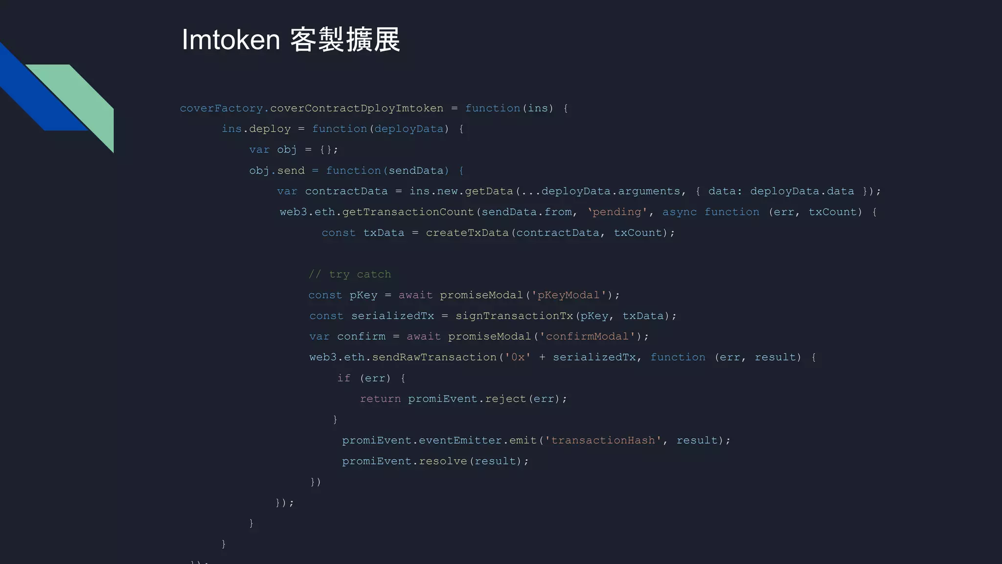 coverFactory.coverContractDployImtoken = function(ins) {
ins.deploy = function(deployData) {
var obj = {};
obj.send = function(sendData) {
var contractData = ins.new.getData(...deployData.arguments, { data: deployData.data });
web3.eth.getTransactionCount(sendData.from, ‘pending', async function (err, txCount) {
const txData = createTxData(contractData, txCount);
// try catch
const pKey = await promiseModal('pKeyModal');
const serializedTx = signTransactionTx(pKey, txData);
var confirm = await promiseModal('confirmModal');
web3.eth.sendRawTransaction('0x' + serializedTx, function (err, result) {
if (err) {
return promiEvent.reject(err);
}
promiEvent.eventEmitter.emit('transactionHash', result);
promiEvent.resolve(result);
})
});
}
}
Imtoken 客製擴展
 