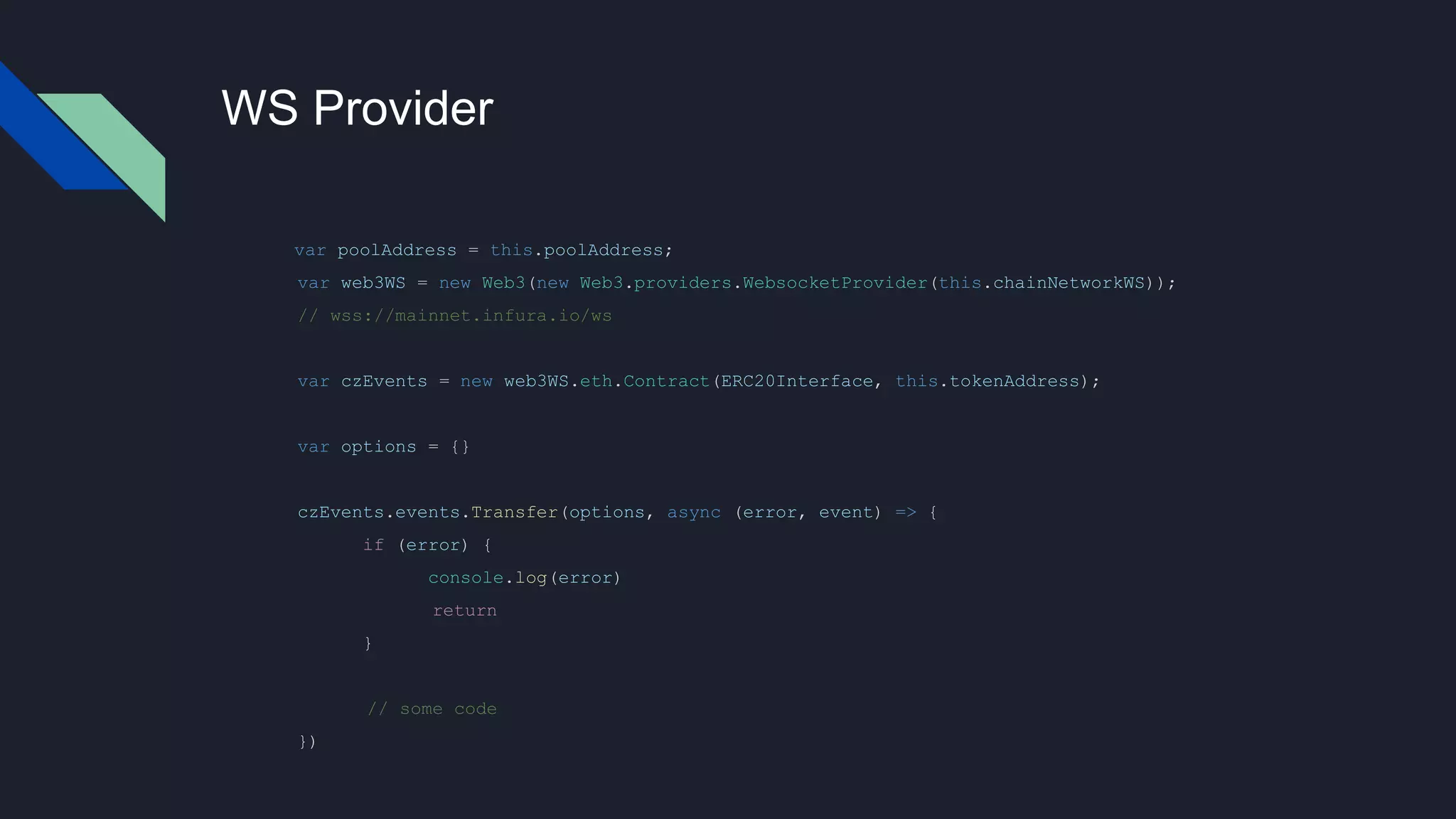 WS Provider
var poolAddress = this.poolAddress;
var web3WS = new Web3(new Web3.providers.WebsocketProvider(this.chainNetworkWS));
// wss://mainnet.infura.io/ws
var czEvents = new web3WS.eth.Contract(ERC20Interface, this.tokenAddress);
var options = {}
czEvents.events.Transfer(options, async (error, event) => {
if (error) {
console.log(error)
return
}
// some code
})
 