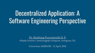 Decentralized Application: A
Software Engineering Perspective
Dr. Bambang Purnomosidi D. P.
@bpdp (twitter), bambangpdp (telegram, instagram, fb)
Universitas AMIKOM - 12 April 2018
 