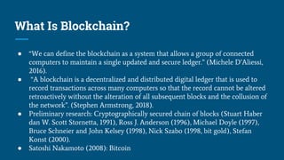 What Is Blockchain?
● “We can define the blockchain as a system that allows a group of connected
computers to maintain a single updated and secure ledger.” (Michele D’Aliessi,
2016).
● “A blockchain is a decentralized and distributed digital ledger that is used to
record transactions across many computers so that the record cannot be altered
retroactively without the alteration of all subsequent blocks and the collusion of
the network”. (Stephen Armstrong, 2018).
● Preliminary research: Cryptographically secured chain of blocks (Stuart Haber
dan W. Scott Stornetta, 1991), Ross J. Anderson (1996), Michael Doyle (1997),
Bruce Schneier and John Kelsey (1998), Nick Szabo (1998, bit gold), Stefan
Konst (2000).
● Satoshi Nakamoto (2008): Bitcoin
 