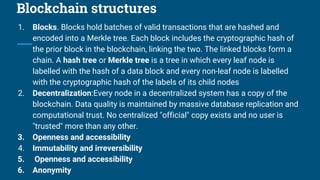 Blockchain structures
1. Blocks. Blocks hold batches of valid transactions that are hashed and
encoded into a Merkle tree. Each block includes the cryptographic hash of
the prior block in the blockchain, linking the two. The linked blocks form a
chain. A hash tree or Merkle tree is a tree in which every leaf node is
labelled with the hash of a data block and every non-leaf node is labelled
with the cryptographic hash of the labels of its child nodes
2. Decentralization:Every node in a decentralized system has a copy of the
blockchain. Data quality is maintained by massive database replication and
computational trust. No centralized "official" copy exists and no user is
"trusted" more than any other.
3. Openness and accessibility
4. Immutability and irreversibility
5. Openness and accessibility
6. Anonymity
 