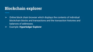Blockchain explorer
➢ Online block chain browser which displays the contents of individual
blockchain blocks and transactions and the transaction histories and
balances of addresses.
➢ Example: Hyperledger Explorer
 