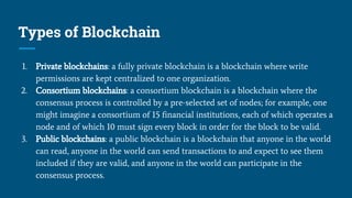 Types of Blockchain
1. Private blockchains: a fully private blockchain is a blockchain where write
permissions are kept centralized to one organization.
2. Consortium blockchains: a consortium blockchain is a blockchain where the
consensus process is controlled by a pre-selected set of nodes; for example, one
might imagine a consortium of 15 financial institutions, each of which operates a
node and of which 10 must sign every block in order for the block to be valid.
3. Public blockchains: a public blockchain is a blockchain that anyone in the world
can read, anyone in the world can send transactions to and expect to see them
included if they are valid, and anyone in the world can participate in the
consensus process.
 