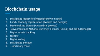 Blockchain usage
1. Distributed ledger for cryptocurrency (FinTech)
2. Land / Property registeration (Sweden and Georgia)
3. Decentralized Library (Alexandria project )
4. Govenment and National Currency: e-Dinar (Tunisia) and eCFA (Senegal)
5. Digital assets tracking
6. Identity
7. Digital Voting
8. Distributed Storage
9. … and many more.
 