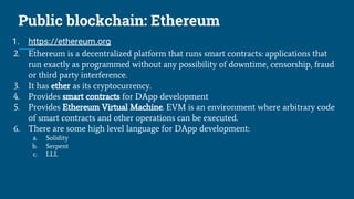 Public blockchain: Ethereum
1. https://ethereum.org
2. Ethereum is a decentralized platform that runs smart contracts: applications that
run exactly as programmed without any possibility of downtime, censorship, fraud
or third party interference.
3. It has ether as its cryptocurrency.
4. Provides smart contracts for DApp development
5. Provides Ethereum Virtual Machine. EVM is an environment where arbitrary code
of smart contracts and other operations can be executed.
6. There are some high level language for DApp development:
a. Solidity
b. Serpent
c. LLL
 