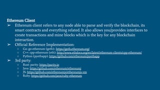 Ethereum Client
➢ Ethereum client refers to any node able to parse and verify the blockchain, its
smart contracts and everything related. It also allows you/provides interfaces to
create transactions and mine blocks which is the key for any blockchain
interaction.
➢ Official Reference Implementation:
○ Go: go-ethereum (geth):: https://geth.ethereum.org/
○ C++: cpp-ethereum (eth): http://www.ethdocs.org/en/latest/ethereum-clients/cpp-ethereum/
○ Python (pyethapp): https://github.com/ethereum/pyethapp
➢ 3rd party:
○ Rust: parity: https://parity.io
○ Java: https://github.com/ethereum/ethereumj
○ JS: https://github.com/ethereumjs/ethereumjs-vm
○ Ruby: https://github.com/janx/ruby-ethereum
 