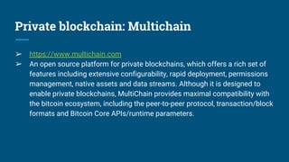 Private blockchain: Multichain
➢ https://www.multichain.com
➢ An open source platform for private blockchains, which offers a rich set of
features including extensive configurability, rapid deployment, permissions
management, native assets and data streams. Although it is designed to
enable private blockchains, MultiChain provides maximal compatibility with
the bitcoin ecosystem, including the peer-to-peer protocol, transaction/block
formats and Bitcoin Core APIs/runtime parameters.
 